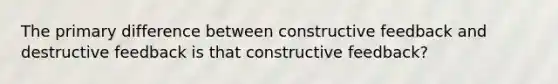 The primary difference between constructive feedback and destructive feedback is that constructive feedback?