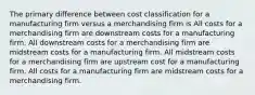 The primary difference between cost classification for a manufacturing firm versus a merchandising firm is All costs for a merchandising firm are downstream costs for a manufacturing firm. All downstream costs for a merchandising firm are midstream costs for a manufacturing firm. All midstream costs for a merchandising firm are upstream cost for a manufacturing firm. All costs for a manufacturing firm are midstream costs for a merchandising firm.