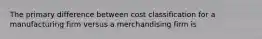 The primary difference between cost classification for a manufacturing firm versus a merchandising firm is