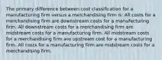 The primary difference between cost classification for a manufacturing firm versus a merchandising firm is: All costs for a merchandising firm are downstream costs for a manufacturing firm. All downstream costs for a merchandising firm are midstream costs for a manufacturing firm. All midstream costs for a merchandising firm are upstream cost for a manufacturing firm. All costs for a manufacturing firm are midstream costs for a merchandising firm.