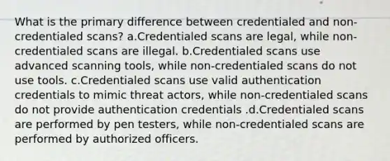 What is the primary difference between credentialed and non-credentialed scans? a.Credentialed scans are legal, while non-credentialed scans are illegal. b.Credentialed scans use advanced scanning tools, while non-credentialed scans do not use tools. c.Credentialed scans use valid authentication credentials to mimic threat actors, while non-credentialed scans do not provide authentication credentials .d.Credentialed scans are performed by pen testers, while non-credentialed scans are performed by authorized officers.