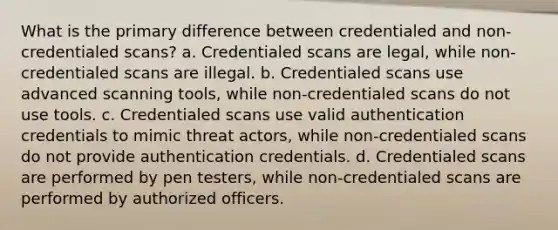 What is the primary difference between credentialed and non-credentialed scans? a. Credentialed scans are legal, while non-credentialed scans are illegal. b. Credentialed scans use advanced scanning tools, while non-credentialed scans do not use tools. c. Credentialed scans use valid authentication credentials to mimic threat actors, while non-credentialed scans do not provide authentication credentials. d. Credentialed scans are performed by pen testers, while non-credentialed scans are performed by authorized officers.