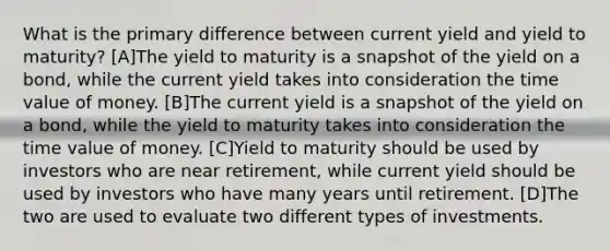 What is the primary difference between current yield and yield to maturity? [A]The yield to maturity is a snapshot of the yield on a bond, while the current yield takes into consideration the time value of money. [B]The current yield is a snapshot of the yield on a bond, while the yield to maturity takes into consideration the time value of money. [C]Yield to maturity should be used by investors who are near retirement, while current yield should be used by investors who have many years until retirement. [D]The two are used to evaluate two different types of investments.