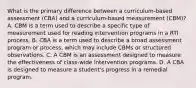 What is the primary difference between a curriculum-based assessment (CBA) and a curriculum-based measurement (CBM)? A. CBM is a term used to describe a specific type of measurement used for reading intervention programs in a RTI process. B. CBA is a term used to describe a broad assessment program or process, which may include CBMs or structured observations. C. A CBM is an assessment designed to measure the effectiveness of class-wide intervention programs. D. A CBA is designed to measure a student's progress in a remedial program.