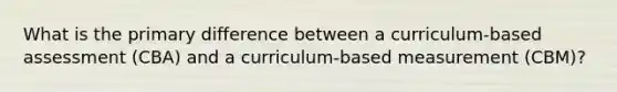 What is the primary difference between a curriculum-based assessment (CBA) and a curriculum-based measurement (CBM)?