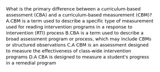 What is the primary difference between a curriculum-based assessment (CBA) and a curriculum-based measurement (CBM)? A.CBM is a term used to describe a specific type of measurement used for reading intervention programs in a response to intervention (RTI) process B.CBA is a term used to describe a broad assessment program or process, which may include CBMs or structured observations C.A CBM is an assessment designed to measure the effectiveness of class-wide intervention programs D.A CBA is designed to measure a student's progress in a remedial program