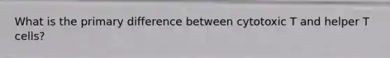 What is the primary difference between cytotoxic T and helper T cells?