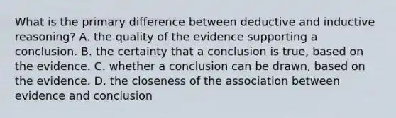 What is the primary difference between deductive and inductive reasoning? A. the quality of the evidence supporting a conclusion. B. the certainty that a conclusion is true, based on the evidence. C. whether a conclusion can be drawn, based on the evidence. D. the closeness of the association between evidence and conclusion