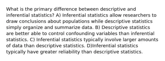 What is the primary difference between descriptive and inferential statistics? A) Inferential statistics allow researchers to draw conclusions about populations while descriptive statistics simply organize and summarize data. B) Descriptive statistics are better able to control confounding variables than inferential statistics. C) Inferential statistics typically involve larger amounts of data than descriptive statistics. D)Inferential statistics typically have greater reliability than descriptive statistics.