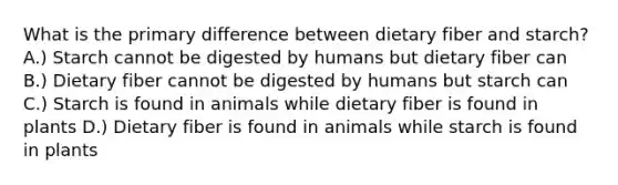 What is the primary difference between dietary fiber and starch? A.) Starch cannot be digested by humans but dietary fiber can B.) Dietary fiber cannot be digested by humans but starch can C.) Starch is found in animals while dietary fiber is found in plants D.) Dietary fiber is found in animals while starch is found in plants