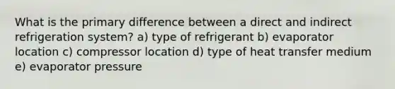 What is the primary difference between a direct and indirect refrigeration system? a) type of refrigerant b) evaporator location c) compressor location d) type of heat transfer medium e) evaporator pressure