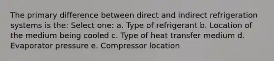 The primary difference between direct and indirect refrigeration systems is the: Select one: a. Type of refrigerant b. Location of the medium being cooled c. Type of heat transfer medium d. Evaporator pressure e. Compressor location