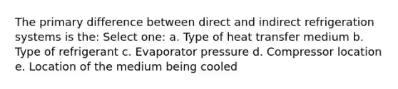 The primary difference between direct and indirect refrigeration systems is the: Select one: a. Type of heat transfer medium b. Type of refrigerant c. Evaporator pressure d. Compressor location e. Location of the medium being cooled