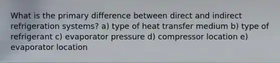 What is the primary difference between direct and indirect refrigeration systems? a) type of heat transfer medium b) type of refrigerant c) evaporator pressure d) compressor location e) evaporator location