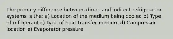 The primary difference between direct and indirect refrigeration systems is the: a) Location of the medium being cooled b) Type of refrigerant c) Type of heat transfer medium d) Compressor location e) Evaporator pressure