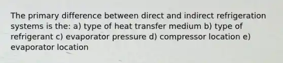 The primary difference between direct and indirect refrigeration systems is the: a) type of heat transfer medium b) type of refrigerant c) evaporator pressure d) compressor location e) evaporator location