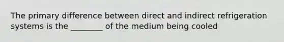 The primary difference between direct and indirect refrigeration systems is the ________ of the medium being cooled