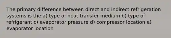 The primary difference between direct and indirect refrigeration systems is the a) type of heat transfer medium b) type of refrigerant c) evaporator pressure d) compressor location e) evaporator location