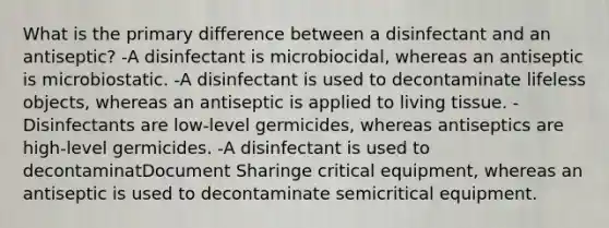 What is the primary difference between a disinfectant and an antiseptic? -A disinfectant is microbiocidal, whereas an antiseptic is microbiostatic. -A disinfectant is used to decontaminate lifeless objects, whereas an antiseptic is applied to living tissue. -Disinfectants are low-level germicides, whereas antiseptics are high-level germicides. -A disinfectant is used to decontaminatDocument Sharinge critical equipment, whereas an antiseptic is used to decontaminate semicritical equipment.