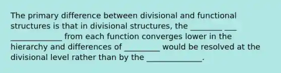 The primary difference between divisional and functional structures is that in divisional structures, the ________ ___ _____________ from each function converges lower in the hierarchy and differences of _________ would be resolved at the divisional level rather than by the ______________.