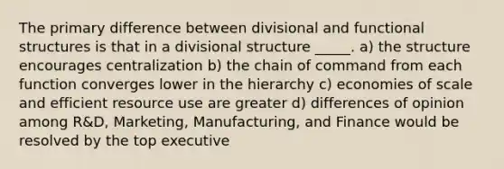 The primary difference between divisional and functional structures is that in a divisional structure _____. a) the structure encourages centralization b) the chain of command from each function converges lower in the hierarchy c) economies of scale and efficient resource use are greater d) differences of opinion among R&D, Marketing, Manufacturing, and Finance would be resolved by the top executive