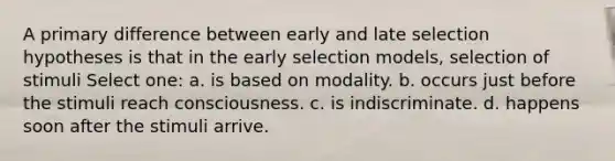 A primary difference between early and late selection hypotheses is that in the early selection models, selection of stimuli Select one: a. is based on modality. b. occurs just before the stimuli reach consciousness. c. is indiscriminate. d. happens soon after the stimuli arrive.