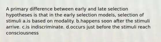 A primary difference between early and late selection hypotheses is that in the early selection models, selection of stimuli a.is based on modality. b.happens soon after the stimuli arrive. c.is indiscriminate. d.occurs just before the stimuli reach consciousness