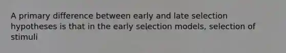 A primary difference between early and late selection hypotheses is that in the early selection models, selection of stimuli