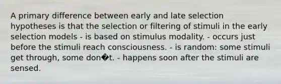 A primary difference between early and late selection hypotheses is that the selection or filtering of stimuli in the early selection models - is based on stimulus modality. - occurs just before the stimuli reach consciousness. - is random: some stimuli get through, some don�t. - happens soon after the stimuli are sensed.