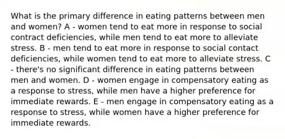 What is the primary difference in eating patterns between men and women? A - women tend to eat more in response to social contract deficiencies, while men tend to eat more to alleviate stress. B - men tend to eat more in response to social contact deficiencies, while women tend to eat more to alleviate stress. C - there's no significant difference in eating patterns between men and women. D - women engage in compensatory eating as a response to stress, while men have a higher preference for immediate rewards. E - men engage in compensatory eating as a response to stress, while women have a higher preference for immediate rewards.