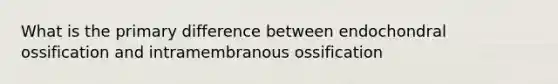 What is the primary difference between endochondral ossification and intramembranous ossification