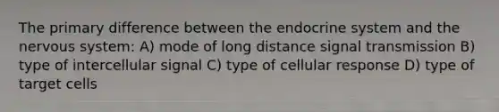 The primary difference between the <a href='https://www.questionai.com/knowledge/k97r8ZsIZg-endocrine-system' class='anchor-knowledge'>endocrine system</a> and the <a href='https://www.questionai.com/knowledge/kThdVqrsqy-nervous-system' class='anchor-knowledge'>nervous system</a>: A) mode of long distance signal transmission B) type of intercellular signal C) type of cellular response D) type of target cells