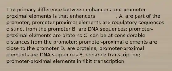 The primary difference between enhancers and promoter-proximal elements is that enhancers ________. A. are part of the promoter; promoter-proximal elements are regulatory sequences distinct from the promoter B. are DNA sequences; promoter-proximal elements are proteins C. can be at considerable distances from the promoter; promoter-proximal elements are close to the promoter D. are proteins; promoter-proximal elements are DNA sequences E. enhance transcription; promoter-proximal elements inhibit transcription