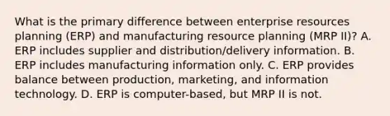 What is the primary difference between enterprise resources planning (ERP) and manufacturing resource planning (MRP II)? A. ERP includes supplier and distribution/delivery information. B. ERP includes manufacturing information only. C. ERP provides balance between production, marketing, and information technology. D. ERP is computer-based, but MRP II is not.