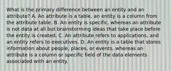 What is the primary difference between an entity and an attribute? A. An attribute is a table, an entity is a column from the attribute table. B. An entity is specific, whereas an attribute is not data at all but brainstorming ideas that take place before the entity is created. C. An attribute refers to applications, and an entity refers to executives. D. An entity is a table that stores information about people, places, or events, whereas an attribute is a column or specific field of the data elements associated with an entity.