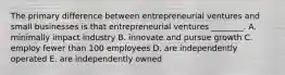 The primary difference between entrepreneurial ventures and small businesses is that entrepreneurial ventures​ ________. A. minimally impact industry B. innovate and pursue growth C. employ fewer than 100 employees D. are independently operated E. are independently owned