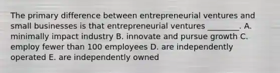 The primary difference between entrepreneurial ventures and small businesses is that entrepreneurial ventures​ ________. A. minimally impact industry B. innovate and pursue growth C. employ fewer than 100 employees D. are independently operated E. are independently owned