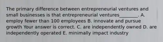 The primary difference between entrepreneurial ventures and small businesses is that entrepreneurial ventures​________. A. employ fewer than 100 employees B. innovate and pursue growth Your answer is correct. C. are independently owned D. are independently operated E. minimally impact industry