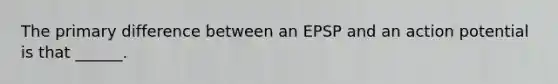 The primary difference between an EPSP and an action potential is that ______.