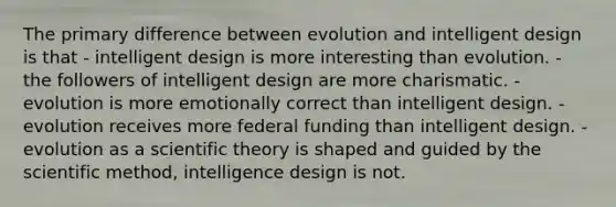 The primary difference between evolution and intelligent design is that - intelligent design is more interesting than evolution. - the followers of intelligent design are more charismatic. - evolution is more emotionally correct than intelligent design. - evolution receives more federal funding than intelligent design. - evolution as a scientific theory is shaped and guided by the scientific method, intelligence design is not.