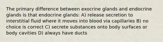 The primary difference between exocrine glands and endocrine glands is that endocrine glands: A) release secretion to interstitial fluid where it moves into blood via capillaries B) no choice is correct C) secrete substances onto body surfaces or body cavities D) always have ducts