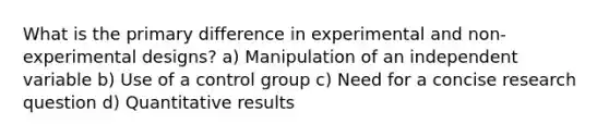 What is the primary difference in experimental and non-experimental designs? a) Manipulation of an independent variable b) Use of a control group c) Need for a concise research question d) Quantitative results