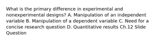 What is the primary difference in experimental and nonexperimental designs? A. Manipulation of an independent variable B. Manipulation of a dependent variable C. Need for a concise research question D. Quantitative results Ch.12 Slide Question