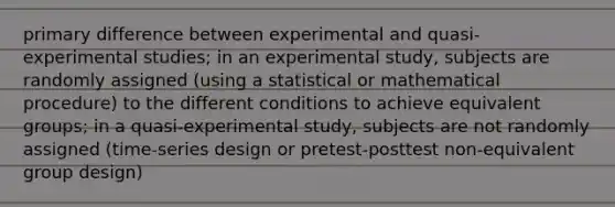 primary difference between experimental and quasi-experimental studies; in an experimental study, subjects are randomly assigned (using a statistical or mathematical procedure) to the different conditions to achieve equivalent groups; in a quasi-experimental study, subjects are not randomly assigned (time-series design or pretest-posttest non-equivalent group design)