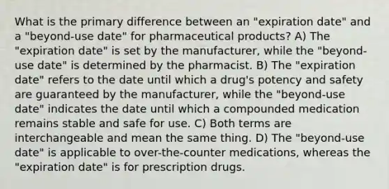 What is the primary difference between an "expiration date" and a "beyond-use date" for pharmaceutical products? A) The "expiration date" is set by the manufacturer, while the "beyond-use date" is determined by the pharmacist. B) The "expiration date" refers to the date until which a drug's potency and safety are guaranteed by the manufacturer, while the "beyond-use date" indicates the date until which a compounded medication remains stable and safe for use. C) Both terms are interchangeable and mean the same thing. D) The "beyond-use date" is applicable to over-the-counter medications, whereas the "expiration date" is for prescription drugs.