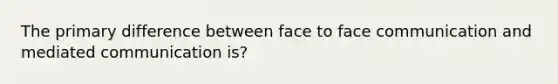 The primary difference between face to face communication and mediated communication is?