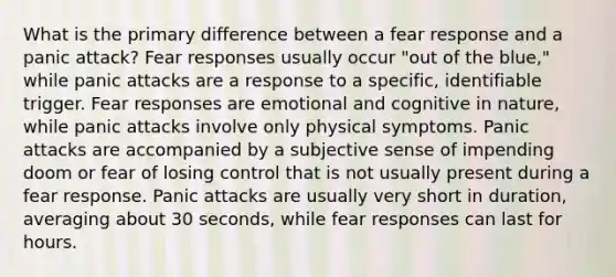 What is the primary difference between a fear response and a panic attack? Fear responses usually occur "out of the blue," while panic attacks are a response to a specific, identifiable trigger. Fear responses are emotional and cognitive in nature, while panic attacks involve only physical symptoms. Panic attacks are accompanied by a subjective sense of impending doom or fear of losing control that is not usually present during a fear response. Panic attacks are usually very short in duration, averaging about 30 seconds, while fear responses can last for hours.