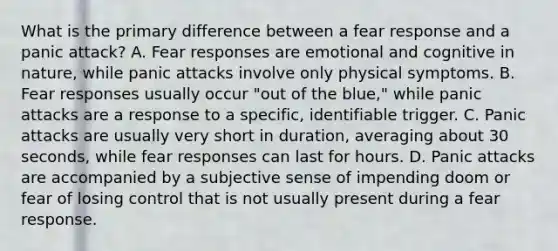 What is the primary difference between a fear response and a panic attack? A. Fear responses are emotional and cognitive in nature, while panic attacks involve only physical symptoms. B. Fear responses usually occur "out of the blue," while panic attacks are a response to a specific, identifiable trigger. C. Panic attacks are usually very short in duration, averaging about 30 seconds, while fear responses can last for hours. D. Panic attacks are accompanied by a subjective sense of impending doom or fear of losing control that is not usually present during a fear response.