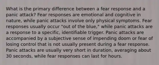 What is the primary difference between a fear response and a panic attack? Fear responses are emotional and cognitive in nature, while panic attacks involve only physical symptoms. Fear responses usually occur "out of the blue," while panic attacks are a response to a specific, identifiable trigger. Panic attacks are accompanied by a subjective sense of impending doom or fear of losing control that is not usually present during a fear response. Panic attacks are usually very short in duration, averaging about 30 seconds, while fear responses can last for hours.