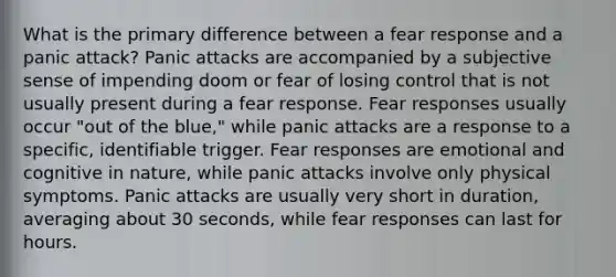 What is the primary difference between a fear response and a panic attack? Panic attacks are accompanied by a subjective sense of impending doom or fear of losing control that is not usually present during a fear response. Fear responses usually occur "out of the blue," while panic attacks are a response to a specific, identifiable trigger. Fear responses are emotional and cognitive in nature, while panic attacks involve only physical symptoms. Panic attacks are usually very short in duration, averaging about 30 seconds, while fear responses can last for hours.